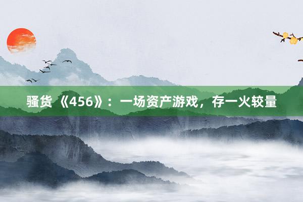骚货 《456》：一场资产游戏，存一火较量