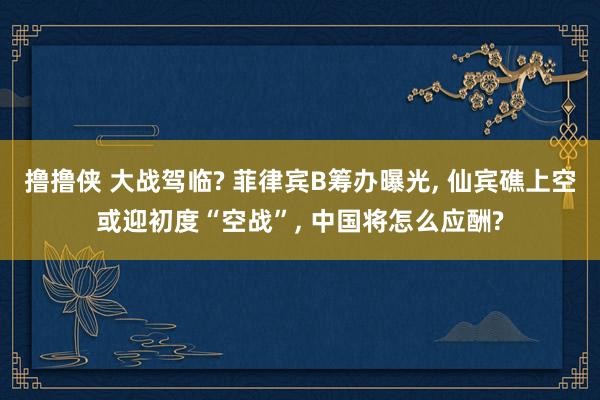 撸撸侠 大战驾临? 菲律宾B筹办曝光， 仙宾礁上空或迎初度“空战”， 中国将怎么应酬?