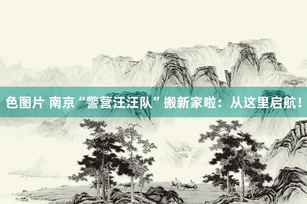 色图片 南京“警营汪汪队”搬新家啦：从这里启航！