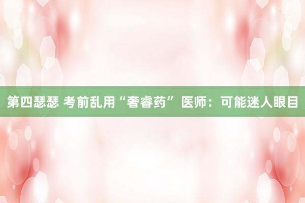 第四瑟瑟 考前乱用“奢睿药” 医师：可能迷人眼目