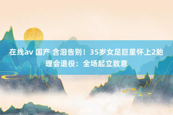 在线av 国产 含泪告别！35岁女足巨星怀上2胎理会退役：全场起立致意