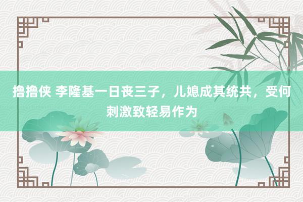 撸撸侠 李隆基一日丧三子，儿媳成其统共，受何刺激致轻易作为