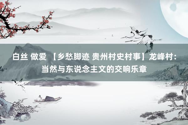 白丝 做爱 【乡愁脚迹 贵州村史村事】龙峰村：当然与东说念主文的交响乐章