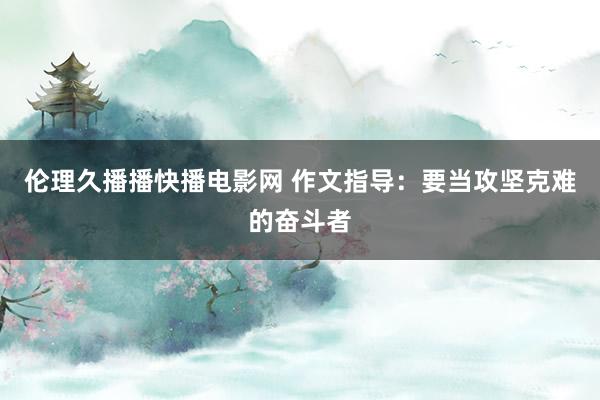 伦理久播播快播电影网 作文指导：要当攻坚克难的奋斗者
