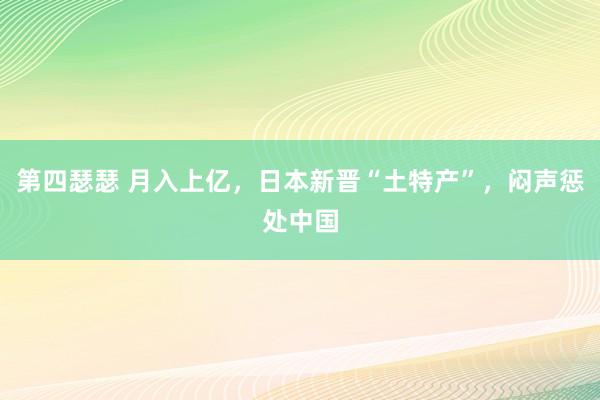 第四瑟瑟 月入上亿，日本新晋“土特产”，闷声惩处中国
