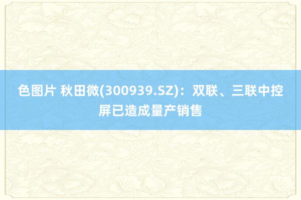 色图片 秋田微(300939.SZ)：双联、三联中控屏已造成量产销售
