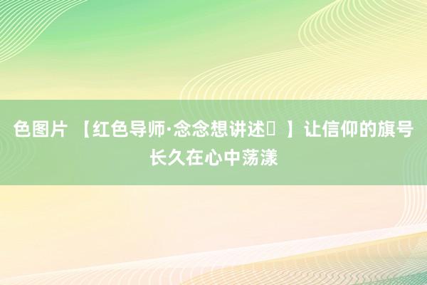 色图片 【红色导师·念念想讲述㉖】让信仰的旗号长久在心中荡漾