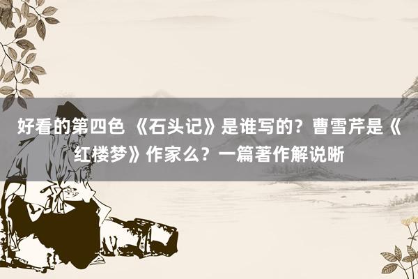 好看的第四色 《石头记》是谁写的？曹雪芹是《红楼梦》作家么？一篇著作解说晰