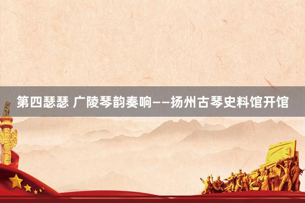 第四瑟瑟 广陵琴韵奏响——扬州古琴史料馆开馆