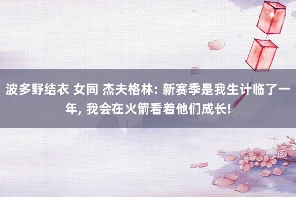 波多野结衣 女同 杰夫格林: 新赛季是我生计临了一年， 我会在火箭看着他们成长!