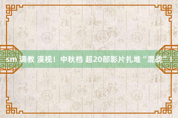 sm 调教 漠视！中秋档 超20部影片扎堆“混战”！