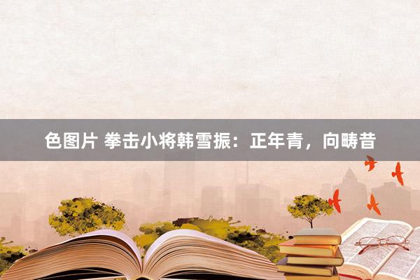 色图片 拳击小将韩雪振：正年青，向畴昔