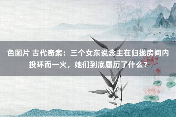 色图片 古代奇案：三个女东说念主在归拢房间内投环而一火，她们到底履历了什么？