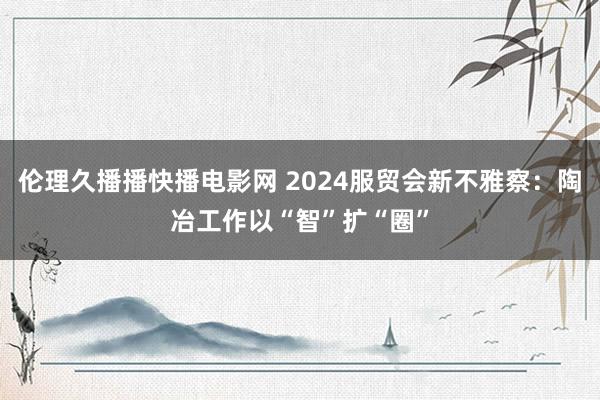 伦理久播播快播电影网 2024服贸会新不雅察：陶冶工作以“智”扩“圈”