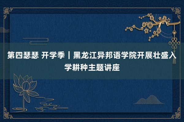 第四瑟瑟 开学季｜黑龙江异邦语学院开展壮盛入学耕种主题讲座