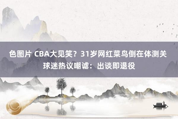 色图片 CBA大见笑？31岁网红菜鸟倒在体测关 球迷热议嘲谑：出谈即退役