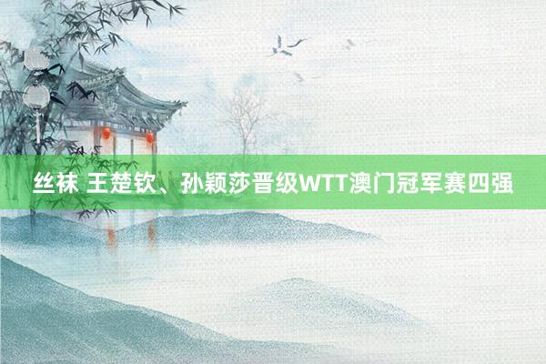 丝袜 王楚钦、孙颖莎晋级WTT澳门冠军赛四强