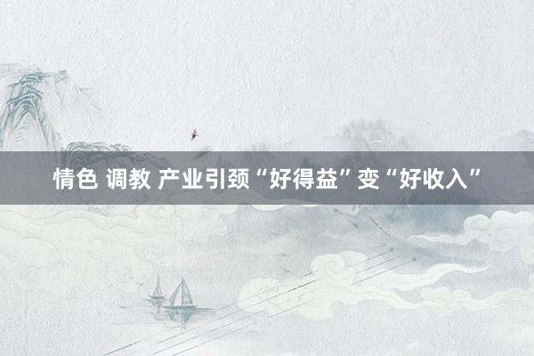 情色 调教 产业引颈“好得益”变“好收入”