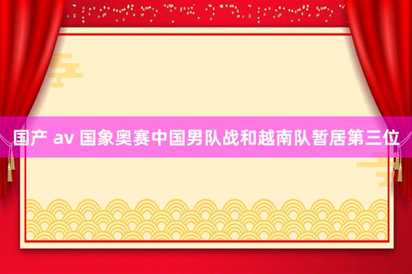 国产 av 国象奥赛中国男队战和越南队暂居第三位