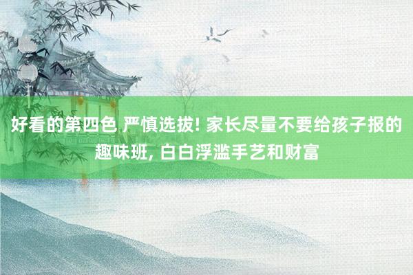 好看的第四色 严慎选拔! 家长尽量不要给孩子报的趣味班， 白白浮滥手艺和财富
