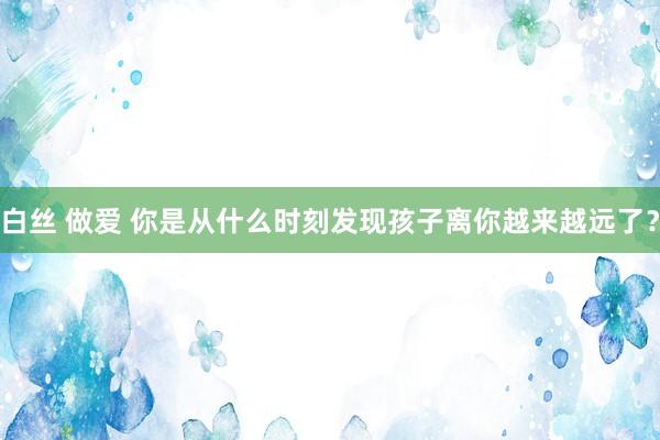 白丝 做爱 你是从什么时刻发现孩子离你越来越远了?