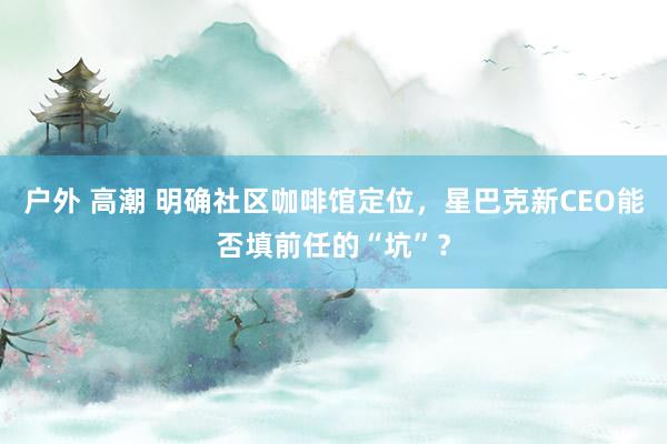 户外 高潮 明确社区咖啡馆定位，星巴克新CEO能否填前任的“坑”？