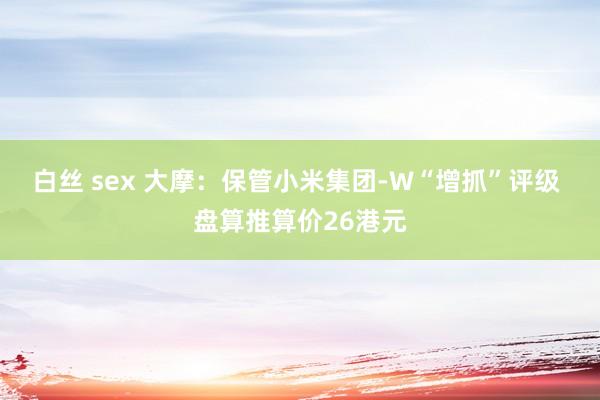 白丝 sex 大摩：保管小米集团-W“增抓”评级 盘算推算价26港元