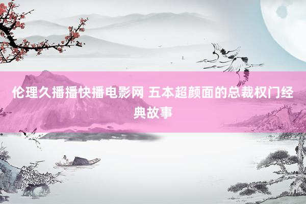 伦理久播播快播电影网 五本超颜面的总裁权门经典故事
