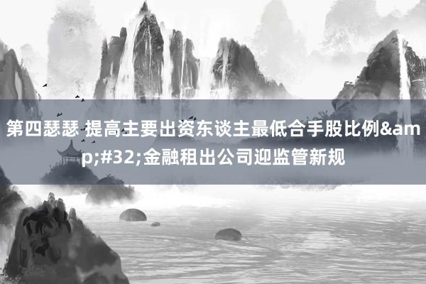 第四瑟瑟 提高主要出资东谈主最低合手股比例&#32;金融租出公司迎监管新规