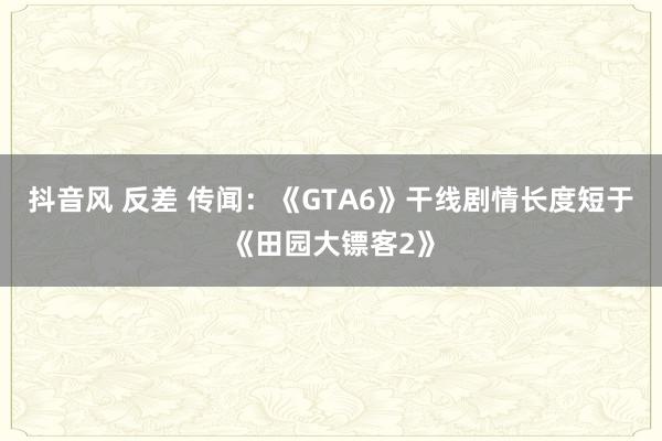 抖音风 反差 传闻：《GTA6》干线剧情长度短于《田园大镖客2》