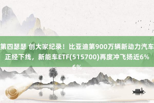 第四瑟瑟 创大家纪录！比亚迪第900万辆新动力汽车正经下线，新能车ETF(515700)再度冲飞扬近6%