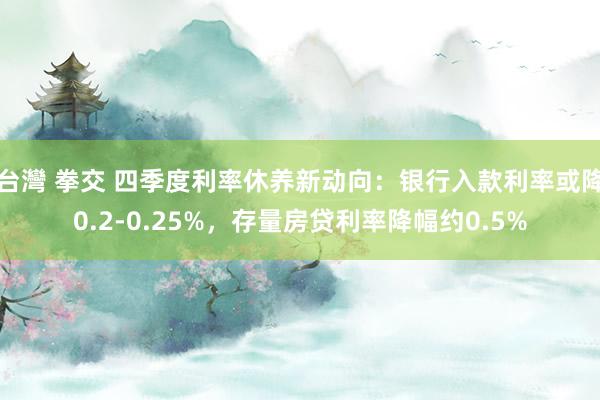 台灣 拳交 四季度利率休养新动向：银行入款利率或降0.2-0.25%，存量房贷利率降幅约0.5%