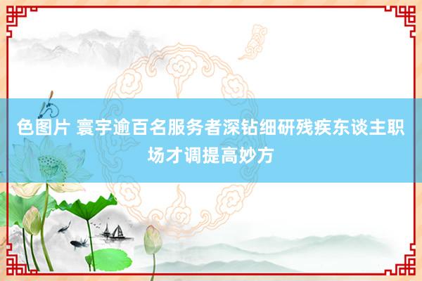 色图片 寰宇逾百名服务者深钻细研残疾东谈主职场才调提高妙方
