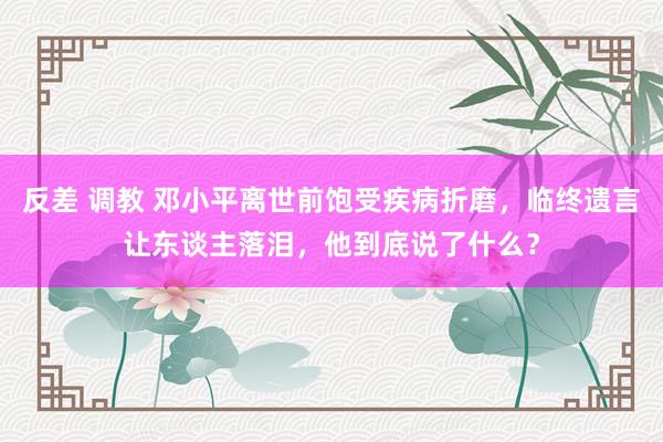 反差 调教 邓小平离世前饱受疾病折磨，临终遗言让东谈主落泪，他到底说了什么？