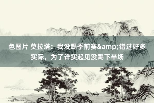 色图片 莫拉塔：我没踢季前赛&错过好多实际，为了详实起见没踢下半场