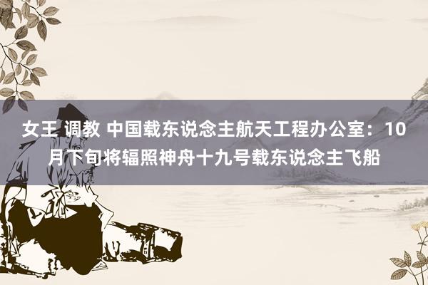 女王 调教 中国载东说念主航天工程办公室：10月下旬将辐照神舟十九号载东说念主飞船