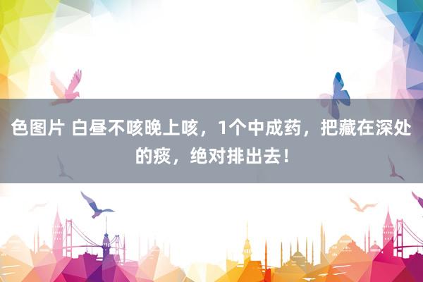 色图片 白昼不咳晚上咳，1个中成药，把藏在深处的痰，绝对排出去！