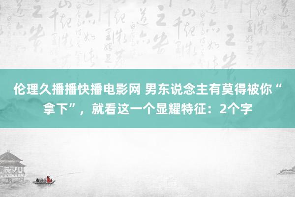 伦理久播播快播电影网 男东说念主有莫得被你“拿下”，就看这一个显耀特征：2个字