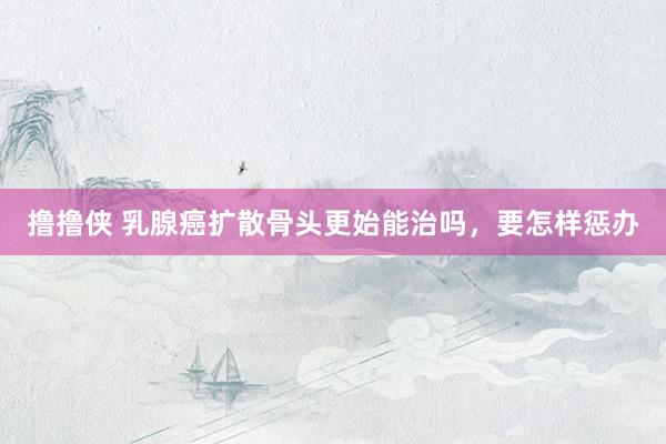 撸撸侠 乳腺癌扩散骨头更始能治吗，要怎样惩办