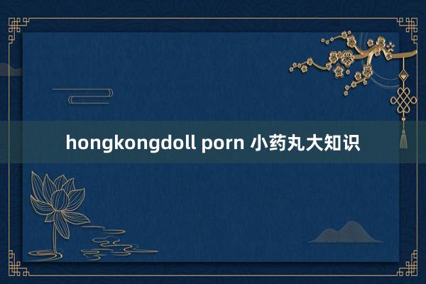hongkongdoll porn 小药丸大知识