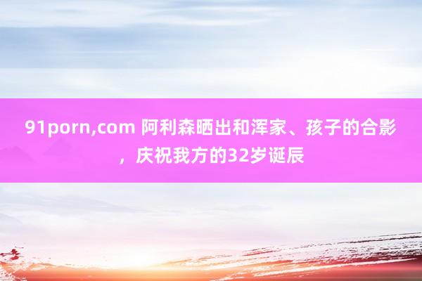 91porn，com 阿利森晒出和浑家、孩子的合影，庆祝我方的32岁诞辰
