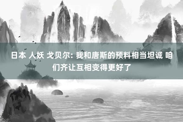 日本 人妖 戈贝尔: 我和唐斯的预料相当坦诚 咱们齐让互相变得更好了