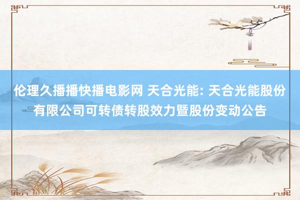 伦理久播播快播电影网 天合光能: 天合光能股份有限公司可转债转股效力暨股份变动公告