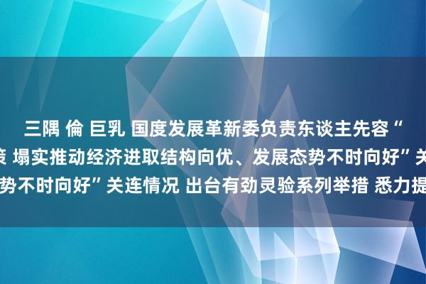 三隅 倫 巨乳 国度发展革新委负责东谈主先容“系统落实一揽子增量政策 塌实推动经济进取结构向优、发展态势不时向好”关连情况 出台有劲灵验系列举措 悉力提振成本阛阓