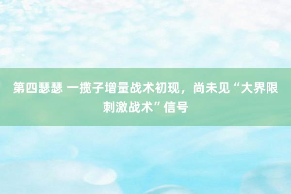 第四瑟瑟 一揽子增量战术初现，尚未见“大界限刺激战术”信号