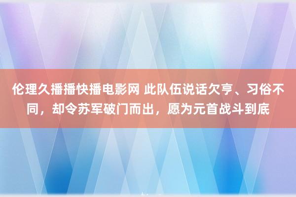 伦理久播播快播电影网 此队伍说话欠亨、习俗不同，却令苏军破门而出，愿为元首战斗到底
