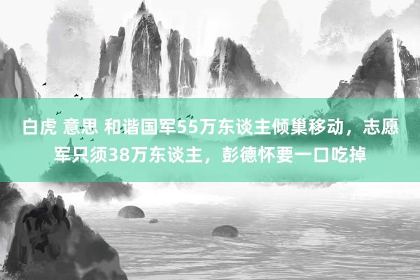 白虎 意思 和谐国军55万东谈主倾巢移动，志愿军只须38万东谈主，彭德怀要一口吃掉