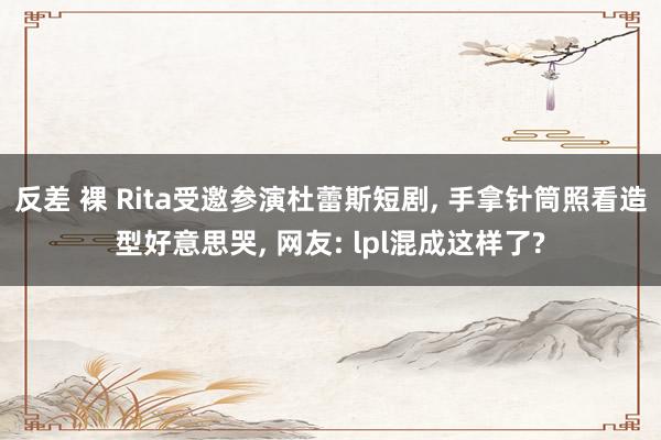 反差 裸 Rita受邀参演杜蕾斯短剧， 手拿针筒照看造型好意思哭， 网友: lpl混成这样了?