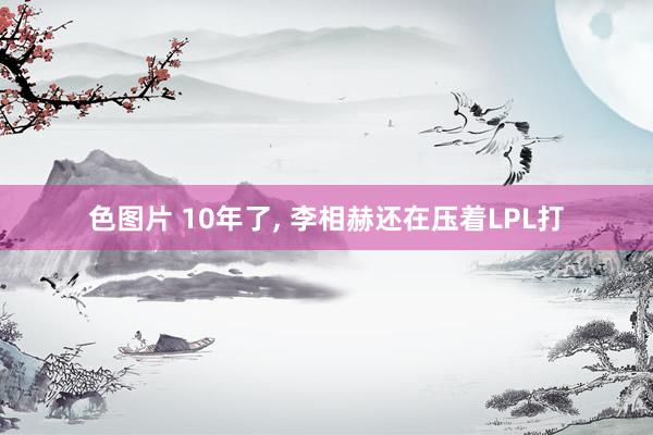 色图片 10年了， 李相赫还在压着LPL打