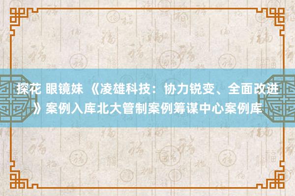 探花 眼镜妹 《凌雄科技：协力锐变、全面改进》案例入库北大管制案例筹谋中心案例库